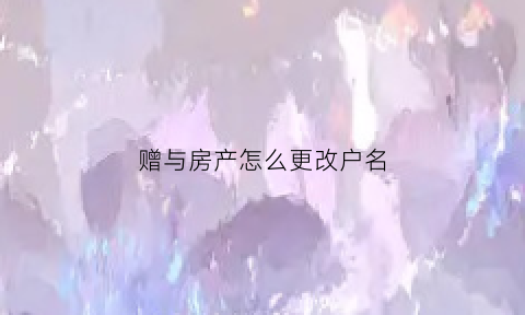 赠与房产怎么更改户名(赠与房产如何过户)