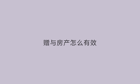 赠与房产怎么有效(赠与房产如何买卖)