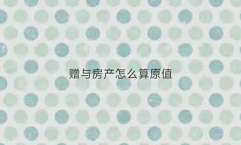 赠与房产怎么算原值(房屋赠与按原价还是估价)
