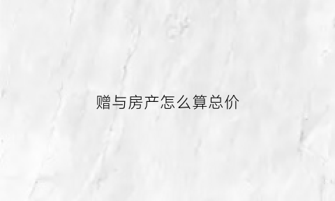 赠与房产怎么算总价(赠与的房价如何计算)
