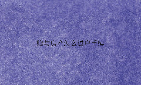 赠与房产怎么过户手续(赠与房产过户手续费)