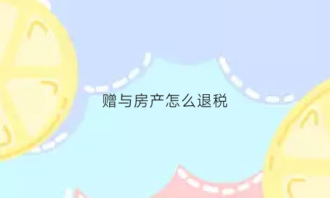 赠与房产怎么退税(赠与房产怎么收税)