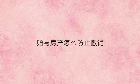 赠与房产怎么防止撤销(房屋赠与如何撤销)