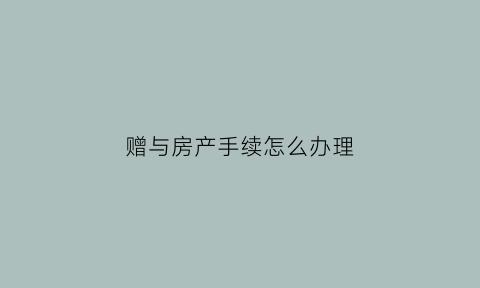 赠与房产手续怎么办理(赠与房产需要办理什么手续)