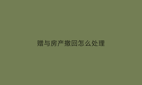 赠与房产撤回怎么处理(赠与房产撤销的法定条件)