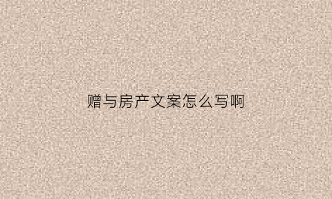 赠与房产文案怎么写啊(赠与房产文本)