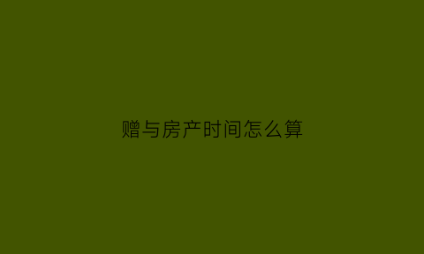 赠与房产时间怎么算(房屋赠与时间)