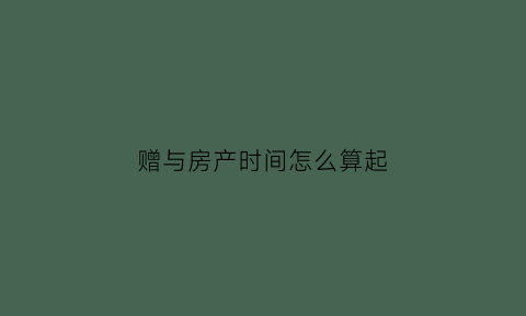 赠与房产时间怎么算起(赠与房产时间如何认定)