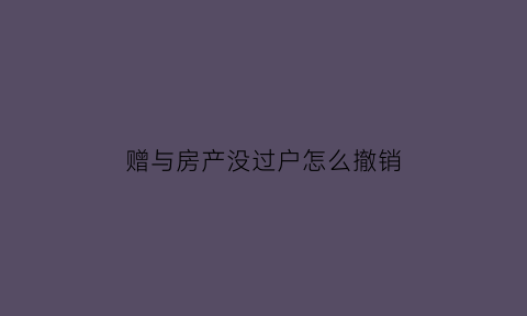 赠与房产没过户怎么撤销(赠与房产没有过户赠与人过世怎么办)