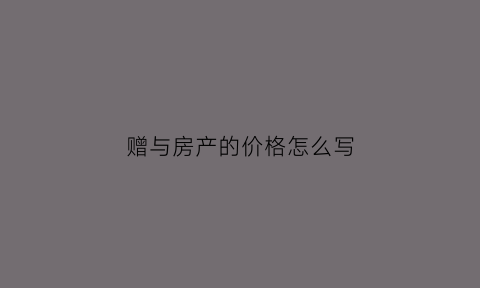 赠与房产的价格怎么写(房屋赠与按原价还是估价)