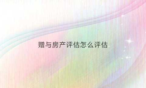 赠与房产评估怎么评估(赠与评估费)