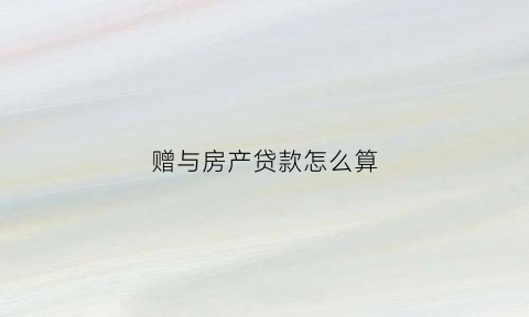 赠与房产贷款怎么算(房产赠予贷款)