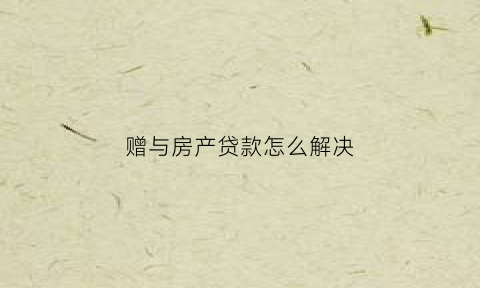 赠与房产贷款怎么解决(赠与房产贷款要还清吗)