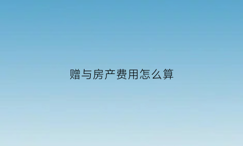 赠与房产费用怎么算(赠与房产费用怎么算出来的)