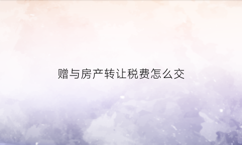 赠与房产转让税费怎么交(赠与房产转卖税费)