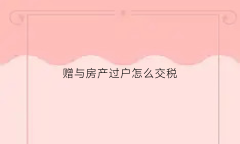 赠与房产过户怎么交税(赠与房产过户税费怎么收)
