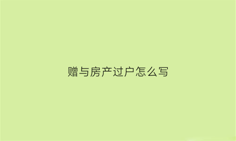 赠与房产过户怎么写(赠与房子过户要准备什么材料)