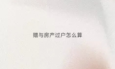 赠与房产过户怎么算(赠与房产过户怎么算费用)