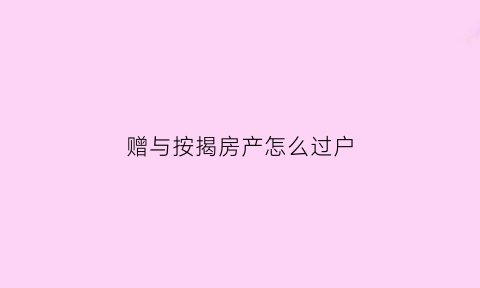 赠与按揭房产怎么过户(房屋赠与按揭没还完怎么办)