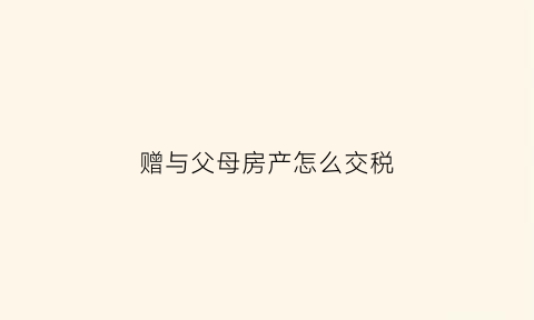 赠与父母房产怎么交税(赠与父母的房产需要交什么费用)