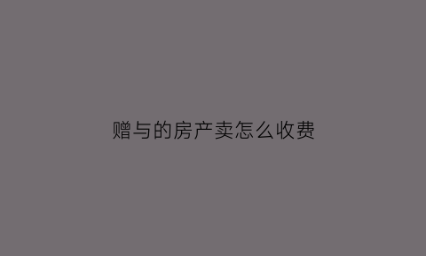 赠与的房产卖怎么收费(赠与的房子卖出去税费是多少)