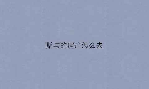 赠与的房产怎么去(赠与的房子如何避税)