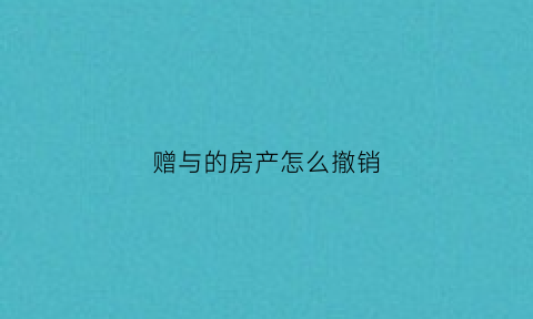 赠与的房产怎么撤销(赠与房产能撤销吗)
