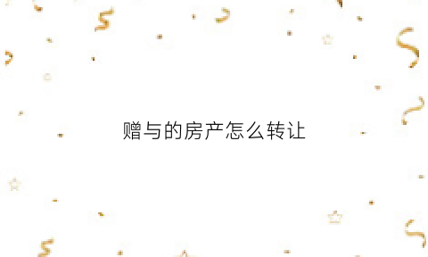 赠与的房产怎么转让(赠与的房产怎么转让给子女)