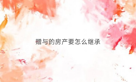 赠与的房产要怎么继承(赠予的房子继承权)