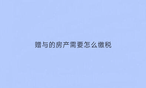 赠与的房产需要怎么缴税(赠与的房产要交多少税)