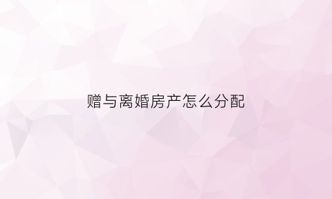 赠与离婚房产怎么分配(赠与的房产离婚后算不算公共财产)