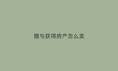 赠与获得房产怎么卖(赠与获得的房子再卖费用高吗)