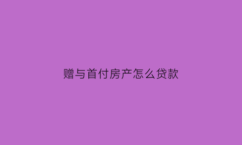 赠与首付房产怎么贷款(赠与的房产算首套房吗)