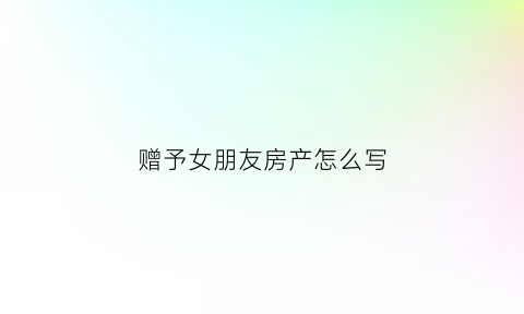 赠予女朋友房产怎么写(房屋赠与女朋友)