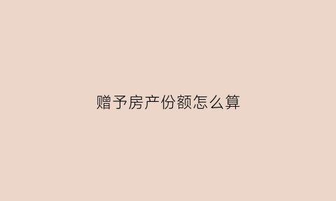 赠予房产份额怎么算(赠与房产1比例)