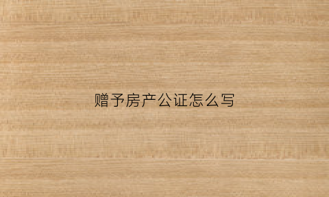 赠予房产公证怎么写(赠予房产公证怎么写的)