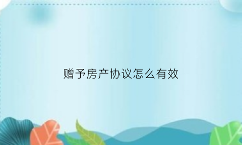 赠予房产协议怎么有效(房屋赠与协议)