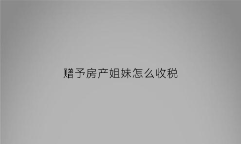 赠予房产姐妹怎么收税(房产赠予姊妹交哪些税)