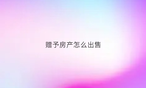 赠予房产怎么出售
