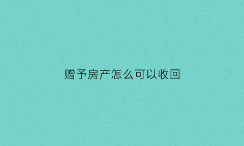赠予房产怎么可以收回(赠予房产能要回吗)