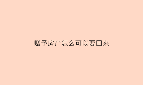 赠予房产怎么可以要回来(赠与的房产在什么条件下可以要回)