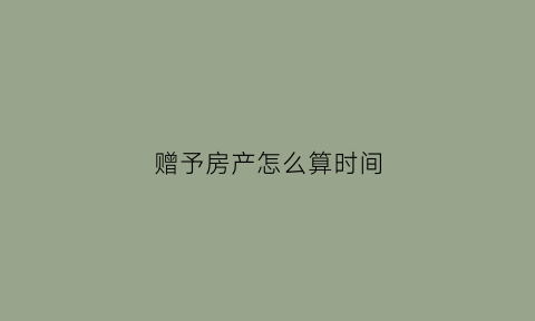 赠予房产怎么算时间(赠予后房产证从什么时间算)