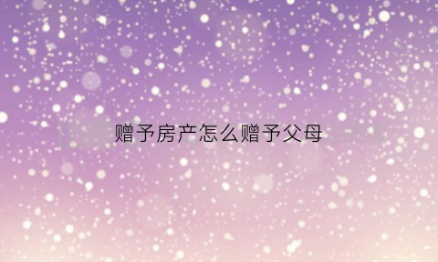 赠予房产怎么赠予父母(赠予房子的流程)