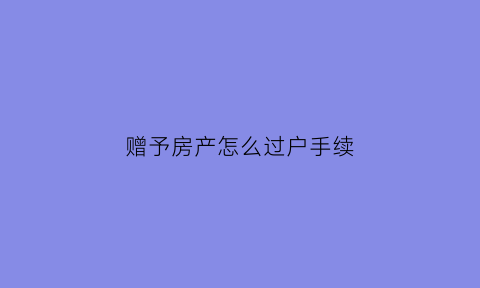 赠予房产怎么过户手续(赠予房屋过户手续办理流程)