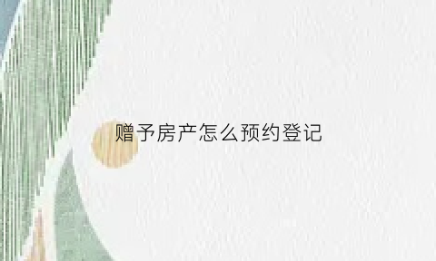 赠予房产怎么预约登记(赠予房产怎么预约登记手续)