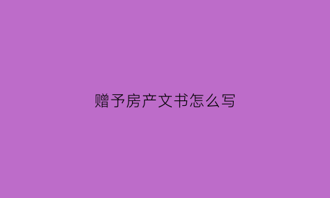 赠予房产文书怎么写(赠予房产文本)