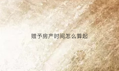 赠予房产时间怎么算起(赠予的房产什么时候可以过户)