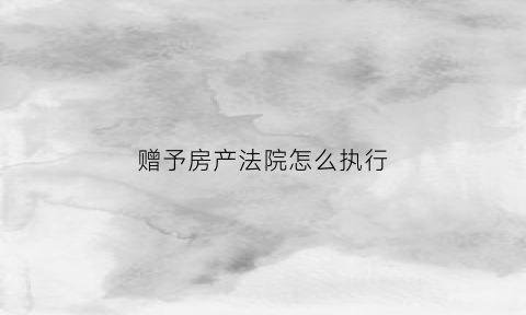 赠予房产法院怎么执行(赠予房产法院怎么执行的)