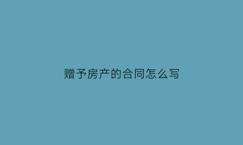 赠予房产的合同怎么写(赠与房屋协议怎么写才有法律效应)