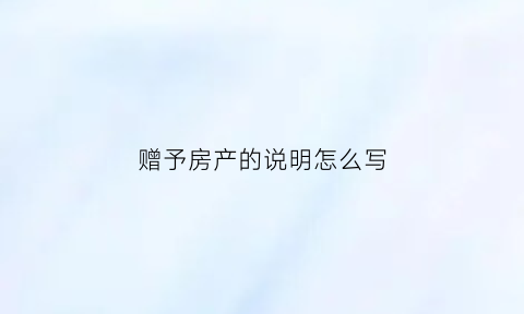 赠予房产的说明怎么写(房屋赠与说明怎么写)